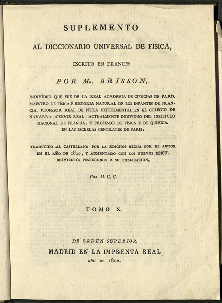 Diccionario Universal de Física / escrito en francés por M. Brisson, individuo que fue de la Real Academia de Ciencias de París, maestro de física é historia natural de los Infantes de Francia, profesor Real de física experimental en el colegio de Navarra, Censor Real, y actualmente individuo del Instituto Nacional de Francia, en el ramo de física ; traducido al castellano y aumentado con los nuevos descubrimientos posteriores a su publicación por los doctores D.C.C. y D.F.X.C. ; tomo X