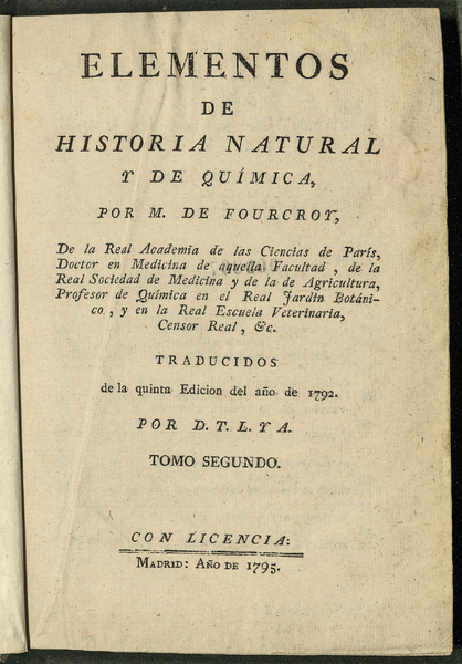 Elementos de Historia natural y de química / por M. de Fourcroy, de la Real Academia de las Ciencias de París, Doctor en Medicina de aquella facultad, de la Real Sociedad de Medicina y de la de Agricultura, profesor de química en el Real Jardin Botánico, y en la Real Escuela Veterinaria Censor Real, &c. ; traducidos de la quinta edicion del año de 1792 por D.T.L. y A. ; tomo primero [-tercero]