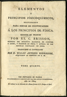 Traité élémentaire ou Principes de physique. <br /><br />
<br /><br />
Tratado elemental o Principios de Fisica : fundados en los conocimientos mas ciertos, así antiguos como modernos, y confirmados por la experiencia / Escritos en frances por el C. Brisson ... ; traducidos al castellano de la tercera edicion, examinada de nuevo, corregida y aumentada por el autor, por D. Julian Antonio Rodriguez, Arquitecto al servicio de S.M. ; Tomo cuarto<br /><br />
<br /><br />
Título del tomo 4 varía: Elementos ó Principios Físico-químicos destinados para servir de continuación á los Principios de Física